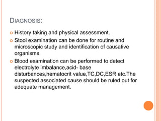 DIAGNOSIS:
 History taking and physical assessment.
 Stool examination can be done for routine and
  microscopic study and identification of causative
  organisms.
 Blood examination can be performed to detect
  electrolyte imbalance,acid- base
  disturbances,hematocrit value,TC,DC,ESR etc.The
  suspected associated cause should be ruled out for
  adequate management.
 