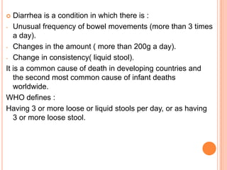   Diarrhea is a condition in which there is :
- Unusual frequency of bowel movements (more than 3 times
   a day).
- Changes in the amount ( more than 200g a day).

- Change in consistency( liquid stool).

It is a common cause of death in developing countries and
   the second most common cause of infant deaths
   worldwide.
WHO defines :
Having 3 or more loose or liquid stools per day, or as having
   3 or more loose stool.
 