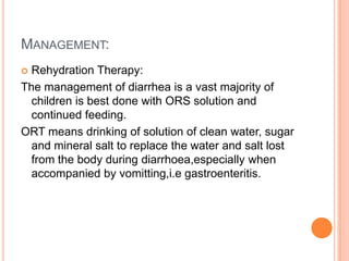 MANAGEMENT:
 Rehydration Therapy:
The management of diarrhea is a vast majority of
  children is best done with ORS solution and
  continued feeding.
ORT means drinking of solution of clean water, sugar
  and mineral salt to replace the water and salt lost
  from the body during diarrhoea,especially when
  accompanied by vomitting,i.e gastroenteritis.
 