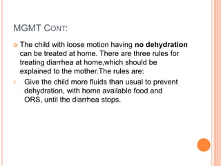 MGMT CONT:
    The child with loose motion having no dehydration
     can be treated at home. There are three rules for
     treating diarrhea at home,which should be
     explained to the mother.The rules are:
1.     Give the child more fluids than usual to prevent
       dehydration, with home available food and
       ORS, until the diarrhea stops.
 