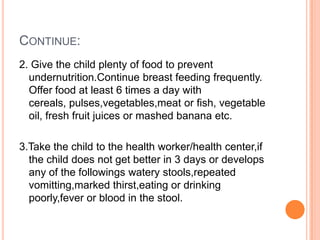 CONTINUE:
2. Give the child plenty of food to prevent
  undernutrition.Continue breast feeding frequently.
  Offer food at least 6 times a day with
  cereals, pulses,vegetables,meat or fish, vegetable
  oil, fresh fruit juices or mashed banana etc.

3.Take the child to the health worker/health center,if
  the child does not get better in 3 days or develops
  any of the followings watery stools,repeated
  vomitting,marked thirst,eating or drinking
  poorly,fever or blood in the stool.
 