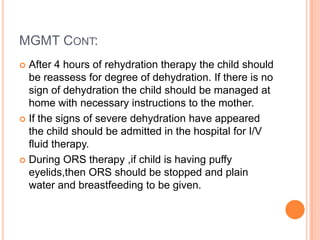 MGMT CONT:
 After 4 hours of rehydration therapy the child should
  be reassess for degree of dehydration. If there is no
  sign of dehydration the child should be managed at
  home with necessary instructions to the mother.
 If the signs of severe dehydration have appeared
  the child should be admitted in the hospital for I/V
  fluid therapy.
 During ORS therapy ,if child is having puffy
  eyelids,then ORS should be stopped and plain
  water and breastfeeding to be given.
 
