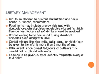 DIETARY MANAGEMENT:
   Diet to be planned to prevent malnutrition and allow
    normal nutritional requirement.
   Food items may include energy rich food with
    rice,potatoes,wheat,pulses,vegetables oil,curd,fish,high
    fiber content foods and soft drinks should be avoided.
   Breast feeding to be continued during diarrheal
    episodes even along with ORS.
   Cereal mixture like rice- milk, dalia- sagu, or khichri can
    be given to the infants more than 6 months of age.
   If the infant is non breast fed,cow’s or buffalo’s milk
    should not be diluted with water.
   Feeding to be given in small quantity frequently every 2
    to 3 hours.
 