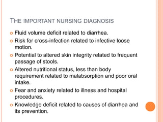 THE IMPORTANT NURSING DIAGNOSIS
 Fluid volume deficit related to diarrhea.
 Risk for cross-infection related to infective loose
  motion.
 Potential to altered skin integrity related to frequent
  passage of stools.
 Altered nutritional status, less than body
  requirement related to malabsorption and poor oral
  intake.
 Fear and anxiety related to illness and hospital
  procedures.
 Knowledge deficit related to causes of diarrhea and
  its prevention.
 