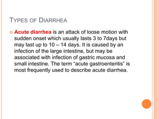 TYPES OF DIARRHEA
   Acute diarrhea is an attack of loose motion with
    sudden onset which usually lasts 3 to 7days but
    may last up to 10 – 14 days. It is caused by an
    infection of the large intestine, but may be
    associated with infection of gastric mucosa and
    small intestine. The term “acute gastroenteritis” is
    most frequently used to describe acute diarrhea.
 