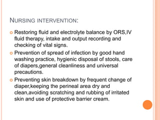 NURSING INTERVENTION:
 Restoring fluid and electrolyte balance by ORS,IV
  fluid therapy, intake and output recording and
  checking of vital signs.
 Prevention of spread of infection by good hand
  washing practice, hygienic disposal of stools, care
  of diapers,general cleanliness and universal
  precautions.
 Preventing skin breakdown by frequent change of
  diaper,keeping the perineal area dry and
  clean,avoiding scratching and rubbing of irritated
  skin and use of protective barrier cream.
 