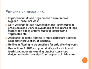 PREVENTIVE MEASURES:
   Improvement of food hygiene and environmental
    hygiene.These includes:
   Safe water,adequate sewage disposal, hand washing
    practices,clean utensils,avoidance of exposures of food
    to dust and dirt,fly control, washing of fruits and
    vegetables etc.
   Avoidance of bottle feeding is most significant practice
    needed for prevention of diarrhea.
   Boiling or filtering to be practiced for safe drinking water.
   Prevention of LBW and prematurity,exclusive breast
    feeding,appropriate weaning practices,balanced
    diet,immunization are significant aspects of child care.
 