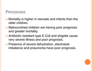 PROGNOSIS
 Mortality is higher in neonate and infants than the
  older children.
 Malnourished children are having poor prognosis
  and greater mortality.
 Antibiotic resistant type E.Coli and shigella cause
  very severe illness and poor prognosis.
 Presence of severe dehydration ,electrolyte
  imbalance and pneumonia have poor prognosis.
 