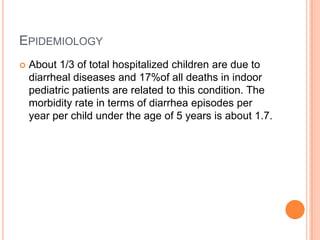 EPIDEMIOLOGY
   About 1/3 of total hospitalized children are due to
    diarrheal diseases and 17%of all deaths in indoor
    pediatric patients are related to this condition. The
    morbidity rate in terms of diarrhea episodes per
    year per child under the age of 5 years is about 1.7.
 