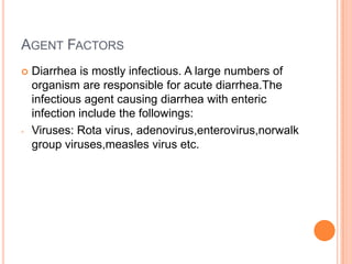 AGENT FACTORS
   Diarrhea is mostly infectious. A large numbers of
    organism are responsible for acute diarrhea.The
    infectious agent causing diarrhea with enteric
    infection include the followings:
-   Viruses: Rota virus, adenovirus,enterovirus,norwalk
    group viruses,measles virus etc.
 