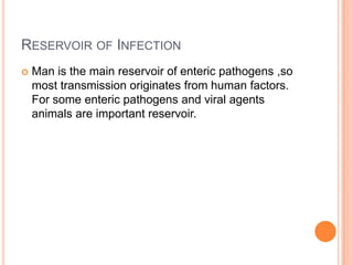 RESERVOIR OF INFECTION
   Man is the main reservoir of enteric pathogens ,so
    most transmission originates from human factors.
    For some enteric pathogens and viral agents
    animals are important reservoir.
 