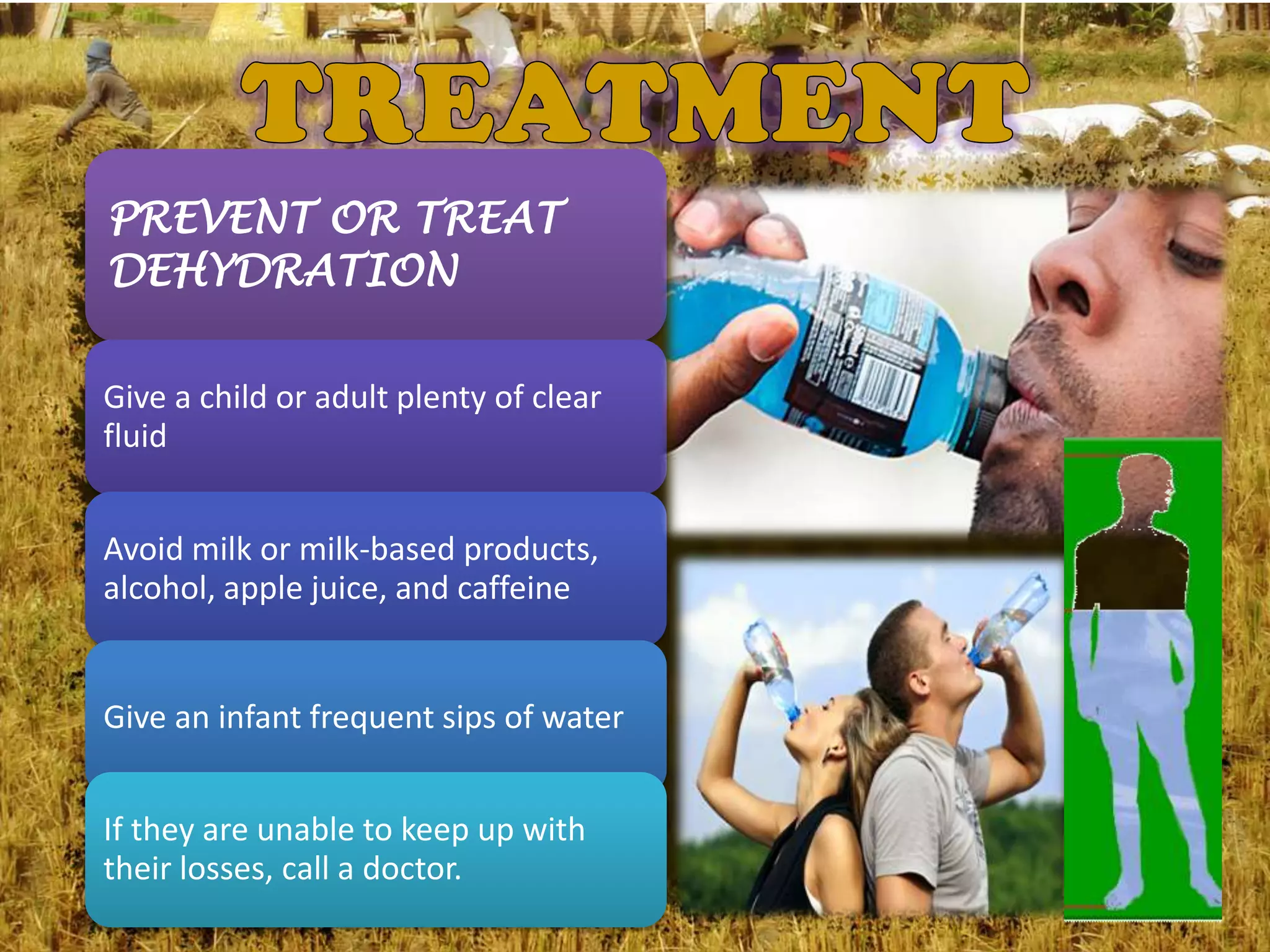 PREVENT OR TREAT
DEHYDRATION

Give a child or adult plenty of clear
fluid


Avoid milk or milk-based products,
alcohol, apple juice, and caffeine


Give an infant frequent sips of water


If they are unable to keep up with
their losses, call a doctor.
 