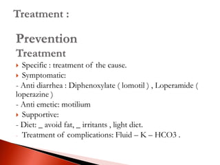 Prevention
Treatment
 Specific : treatment of the cause.
 Symptomatic:
- Anti diarrhea : Diphenoxylate ( lomotil ) , Loperamide (
loperazine )
- Anti emetic: motilium
 Supportive:
- Diet: _ avoid fat, _ irritants , light diet.
- Treatment of complications: Fluid – K – HCO3 .
 