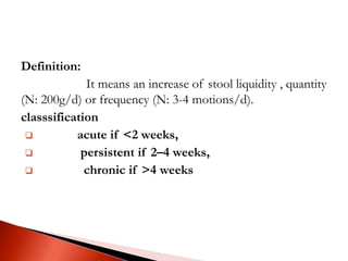 Definition:
It means an increase of stool liquidity , quantity
(N: 200g/d) or frequency (N: 3-4 motions/d).
classsification
 acute if <2 weeks,
 persistent if 2–4 weeks,
 chronic if >4 weeks
 