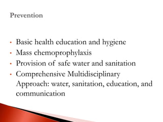 • Basic health education and hygiene
• Mass chemoprophylaxis
• Provision of safe water and sanitation
• Comprehensive Multidisciplinary
Approach: water, sanitation, education, and
communication
 