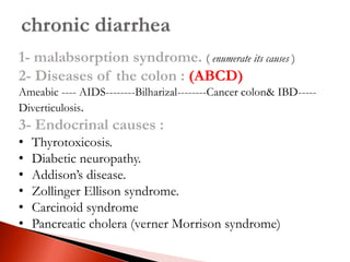 1- malabsorption syndrome. ( enumerate its causes )
2- Diseases of the colon : (ABCD)
Ameabic ---- AIDS--------Bilharizal--------Cancer colon& IBD-----
Diverticulosis.
3- Endocrinal causes :
• Thyrotoxicosis.
• Diabetic neuropathy.
• Addison’s disease.
• Zollinger Ellison syndrome.
• Carcinoid syndrome
• Pancreatic cholera (verner Morrison syndrome)
 