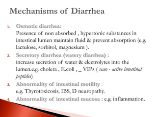 1. Osmotic diarrhea:
Presence of non absorbed , hypertonic substances in
intestinal lumen maintain fluid & prevent absorption (e.g.
lactulose, sorbitol, magnesium ).
2. Secretory diarrhea (watery diarrhea) :
increase secretion of water & electrolytes into the
lumen.e.g. cholera , E.coli , _ VIPs ( vaso - active intestinal
peptides)
3. Abnormality of intestinal motility :
e.g. Thyrotoxicosis, IBS, D neuropathy.
4. Abnormality of intestinal mucosa : e.g. inflammation.
 