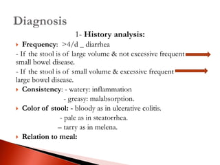 1- History analysis:
 Frequency: >4/d _ diarrhea
- If the stool is of large volume & not excessive frequent
small bowel disease.
- If the stool is of small volume & excessive frequent
large bowel disease.
 Consistency: - watery: inflammation
- greasy: malabsorption.
 Color of stool: - bloody as in ulcerative colitis.
- pale as in steatorrhea.
– tarry as in melena.
 Relation to meal:
 