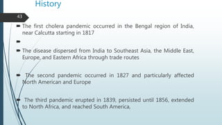 History
 The first cholera pandemic occurred in the Bengal region of India,
near Calcutta starting in 1817

 The diseas...