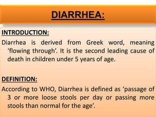 DIARRHEA:
INTRODUCTION:
Diarrhea is derived from Greek word, meaning
‘flowing through’. It is the second leading cause of
death in children under 5 years of age.
DEFINITION:
According to WHO, Diarrhea is defined as ‘passage of
3 or more loose stools per day or passing more
stools than normal for the age’.
 