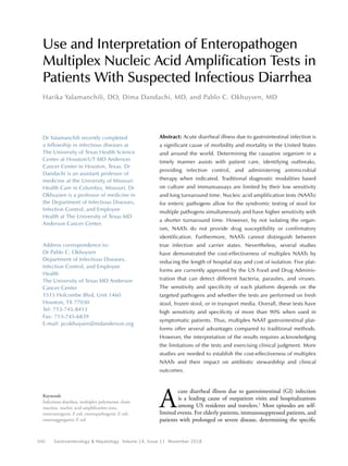 646  Gastroenterology & Hepatology Volume 14, Issue 11 November 2018
Use and Interpretation of Enteropathogen
Multiplex Nucleic Acid Amplification Tests in
Patients With Suspected Infectious Diarrhea
Harika Yalamanchili, DO, Dima Dandachi, MD, and Pablo C. Okhuysen, MD
Keywords
Infectious diarrhea, multiplex polymerase chain
reaction, nucleic acid amplification tests,
enterotoxigenic E coli, enteropathogenic E coli,
enteroaggregative E coli
Dr Yalamanchili recently completed
a fellowship in infectious diseases at
The University of Texas Health Science
Center at Houston/UT MD Anderson
Cancer Center in Houston, Texas. Dr
Dandachi is an assistant professor of
medicine at the University of Missouri
Health Care in Columbia, Missouri. Dr
Okhuysen is a professor of medicine in
the Department of Infectious Diseases,
Infection Control, and Employee
Health at The University of Texas MD
Anderson Cancer Center.
Address correspondence to:
Dr Pablo C. Okhuysen
Department of Infectious Diseases,
Infection Control, and Employee
Health
The University of Texas MD Anderson
Cancer Center
1515 Holcombe Blvd, Unit 1460
Houston, TX 77030
Tel: 713-745-8413
Fax: 713-745-6839
E-mail: pcokhuysen@mdanderson.org
Abstract: Acute diarrheal illness due to gastrointestinal infection is
a significant cause of morbidity and mortality in the United States
and around the world. Determining the causative organism in a
timely manner assists with patient care, identifying outbreaks,
providing infection control, and administering antimicrobial
therapy when indicated. Traditional diagnostic modalities based
on culture and immunoassays are limited by their low sensitivity
and long turnaround time. Nucleic acid amplification tests (NAATs)
for enteric pathogens allow for the syndromic testing of stool for
multiple pathogens simultaneously and have higher sensitivity with
a shorter turnaround time. However, by not isolating the organ-
ism, NAATs do not provide drug susceptibility or confirmatory
identification. Furthermore, NAATs cannot distinguish between
true infection and carrier states. Nevertheless, several studies
have demonstrated the cost-effectiveness of multiplex NAATs by
reducing the length of hospital stay and cost of isolation. Five plat-
forms are currently approved by the US Food and Drug Adminis-
tration that can detect different bacteria, parasites, and viruses.
The sensitivity and specificity of each platform depends on the
targeted pathogens and whether the tests are performed on fresh
stool, frozen stool, or in transport media. Overall, these tests have
high sensitivity and specificity of more than 90% when used in
symptomatic patients. Thus, multiplex NAAT gastrointestinal plat-
forms offer several advantages compared to traditional methods.
However, the interpretation of the results requires acknowledging
the limitations of the tests and exercising clinical judgment. More
studies are needed to establish the cost-effectiveness of multiplex
NAATs and their impact on antibiotic stewardship and clinical
outcomes.
A
cute diarrheal illness due to gastrointestinal (GI) infection
is a leading cause of outpatient visits and hospitalizations
among US residents and travelers.1
Most episodes are self-
limited events. For elderly patients, immunosuppressed patients, and
patients with prolonged or severe disease, determining the specific
 