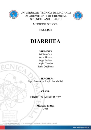 UNIVERSIDAD TECNICA DE MACHALA
ACADEMIC UNIT OF CHEMICAL
SCIENCES AND HEALTH
MEDICINE SCHOOL
ENGLISH
DIARRHEA
STUDENTS
William Cruz
Kevin Herrera
Jorge Pacheco
Angie Chamba
Sonia Quijilema
TEACHER:
Mgs. Barreto Huilcapi Lina Maribel
CLASS:
EIGHTH SEMESTER ‘’A’’
Machala, El Oro
2018
 