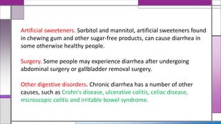 Artificial sweeteners. Sorbitol and mannitol, artificial sweeteners found
in chewing gum and other sugar-free products, can cause diarrhea in
some otherwise healthy people.
Surgery. Some people may experience diarrhea after undergoing
abdominal surgery or gallbladder removal surgery.
Other digestive disorders. Chronic diarrhea has a number of other
causes, such as Crohn's disease, ulcerative colitis, celiac disease,
microscopic colitis and irritable bowel syndrome.
 
