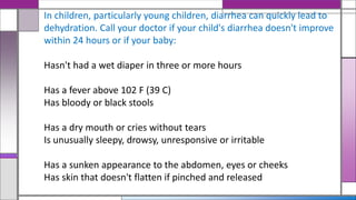 In children, particularly young children, diarrhea can quickly lead to
dehydration. Call your doctor if your child's diarrhea doesn't improve
within 24 hours or if your baby:
Hasn't had a wet diaper in three or more hours
Has a fever above 102 F (39 C)
Has bloody or black stools
Has a dry mouth or cries without tears
Is unusually sleepy, drowsy, unresponsive or irritable
Has a sunken appearance to the abdomen, eyes or cheeks
Has skin that doesn't flatten if pinched and released
 
