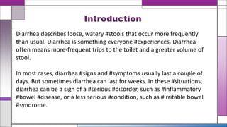Diarrhea describes loose, watery #stools that occur more frequently
than usual. Diarrhea is something everyone #experiences. Diarrhea
often means more-frequent trips to the toilet and a greater volume of
stool.
In most cases, diarrhea #signs and #symptoms usually last a couple of
days. But sometimes diarrhea can last for weeks. In these #situations,
diarrhea can be a sign of a #serious #disorder, such as #inflammatory
#bowel #disease, or a less serious #condition, such as #irritable bowel
#syndrome.
Introduction
 