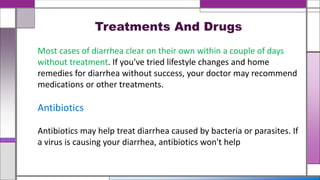 Treatments And Drugs
Most cases of diarrhea clear on their own within a couple of days
without treatment. If you've tried lifestyle changes and home
remedies for diarrhea without success, your doctor may recommend
medications or other treatments.
Antibiotics
Antibiotics may help treat diarrhea caused by bacteria or parasites. If
a virus is causing your diarrhea, antibiotics won't help
 