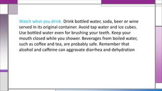 Watch what you drink. Drink bottled water, soda, beer or wine
served in its original container. Avoid tap water and ice cubes.
Use bottled water even for brushing your teeth. Keep your
mouth closed while you shower. Beverages from boiled water,
such as coffee and tea, are probably safe. Remember that
alcohol and caffeine can aggravate diarrhea and dehydration
 