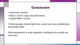 • Extremely common
• Most is viral in origin and self-limited
• A good H&P is crucial
• Warning signs include high fever, severe and. pain, dehydration,
and bloody stool.
Fluid replacement is most important. Antibiotics are usually not
necessary
Conclusion
 