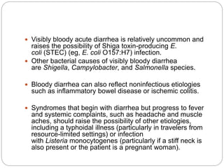  Visibly bloody acute diarrhea is relatively uncommon and
raises the possibility of Shiga toxin-producing E.
coli (STEC) (eg, E. coli O157:H7) infection.
 Other bacterial causes of visibly bloody diarrhea
are Shigella, Campylobacter, and Salmonella species.
 Bloody diarrhea can also reflect noninfectious etiologies
such as inflammatory bowel disease or ischemic colitis.
 Syndromes that begin with diarrhea but progress to fever
and systemic complaints, such as headache and muscle
aches, should raise the possibility of other etiologies,
including a typhoidal illness (particularly in travelers from
resource-limited settings) or infection
with Listeria monocytogenes (particularly if a stiff neck is
also present or the patient is a pregnant woman).
 
