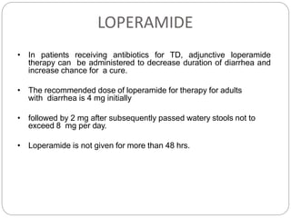 LOPERAMIDE
• In patients receiving antibiotics for TD, adjunctive loperamide
therapy can be administered to decrease duration of diarrhea and
increase chance for a cure.
• The recommended dose of loperamide for therapy for adults
with diarrhea is 4 mg initially
• followed by 2 mg after subsequently passed watery stools not to
exceed 8 mg per day.
• Loperamide is not given for more than 48 hrs.
Riddle M Am J Gastroenterol 2016; 111:602–
622
 