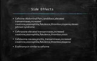 Side Effects
▪ Cefixime-Abdominal Pain,candidiasis,elevated
transaminases,increased
creatinine,eosinophilia,flatulence,thrombocytopenia,steven
johnson syndrome
▪ Ceftriaxone-elevated transaminases,increased
creatinine,eosinophilia,flatulence,thrombocytosis
▪ Cefotaxime-nausea,pruritis, transaminases,increased
creatinine,eosinophilia,flatulence,thrombocytopenia
▪ Erythromycin similar to cefixime
 