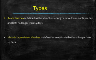 Types
 Acute diarrhea is defined as the abrupt onset of 3 or more loose stools per day
and lasts no longer than 14 days.
 chronic or persistent diarrhea is defined as an episode that lasts longer than
14 days.
 