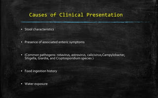 Causes of Clinical Presentation
▪ Stool characteristics
▪ Presence of associated enteric symptoms
▪ (Common pathogens: rotavirus, astrovirus, calicivirus;Campylobacter,
Shigella, Giardia, and Cryptosporidium species )
▪ Food ingestion history
▪ Water exposure
 