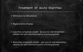 Treatment of Acute Diarrhea
▪ Minimal or no dehydration
▪ Replacement of losses
▪ Less than 10 kg body weight - 60-120 mL oral rehydration
solution for each diarrhea stool or vomiting episode
▪ More than 10 kg body weight - 120-140 mL oral rehydration
solution for each diarrhea stool or vomiting episode
 