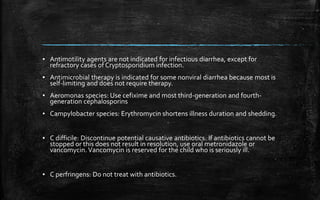 ▪ Antimotility agents are not indicated for infectious diarrhea, except for
refractory cases of Cryptosporidium infection.
▪ Antimicrobial therapy is indicated for some nonviral diarrhea because most is
self-limiting and does not require therapy.
▪ Aeromonas species: Use cefixime and most third-generation and fourth-
generation cephalosporins
▪ Campylobacter species: Erythromycin shortens illness duration and shedding.
▪ C difficile: Discontinue potential causative antibiotics. If antibiotics cannot be
stopped or this does not result in resolution, use oral metronidazole or
vancomycin. Vancomycin is reserved for the child who is seriously ill.
▪ C perfringens: Do not treat with antibiotics.
 