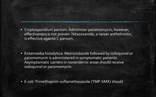 ▪ Cryptosporidium parvum: Administer paromomycin; however,
effectiveness is not proven. Nitazoxanide, a newer anthelmintic,
is effective against C parvum.
▪ Entamoeba histolytica: Metronidazole followed by iodoquinol or
paromomycin is administered in symptomatic patients.
Asymptomatic carriers in nonendemic areas should receive
iodoquinol or paromomycin.
▪ E coli:Trimethoprim-sulfamethoxazole (TMP-SMX) should
 