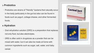 3- Probiotics
• Probiotics are strains of "friendly" bacteria that naturally occur
in the body particularly in the gut but also can be found in
foods such as yogurt, cottage cheese, and other fermented
foods.
4- Hydration
• Oral rehydration solution (ORS) is a preparation that replaces
not only fluid, but also electrolytes.
• ORS is often sold in drugstores as a powder that can be
mixed with water, but it can also be made at home with
common ingredients such as sugar, salt, water, and baby
cereal.
 