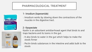 PHARMACOLOGICAL TREATMENT
1- Imodium (loperamide)
oImodium works by slowing down the contractions of the
muscles in the digestive tract.
2- Kaopectate
Kaolin is an adsorbent antidiarrhoeal agent that binds to and
traps bacteria and its toxins in the gut.
oIt also binds to water in the gut which helps to make the
stools firmer
oPectin binds substances in the intestine and adds bulk to the
stools
 