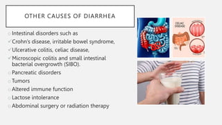OTHER CAUSES OF DIARRHEA
oIntestinal disorders such as
Crohn’s disease, irritable bowel syndrome,
Ulcerative colitis, celiac disease,
Microscopic colitis and small intestinal
bacterial overgrowth (SIBO).
oPancreatic disorders
oTumors
oAltered immune function
oLactose intolerance
oAbdominal surgery or radiation therapy
 