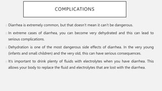 COMPLICATIONS
o Diarrhea is extremely common, but that doesn’t mean it can’t be dangerous.
o In extreme cases of diarrhea, you can become very dehydrated and this can lead to
serious complications.
o Dehydration is one of the most dangerous side effects of diarrhea. In the very young
(infants and small children) and the very old, this can have serious consequences.
o It’s important to drink plenty of fluids with electrolytes when you have diarrhea. This
allows your body to replace the fluid and electrolytes that are lost with the diarrhea.
 