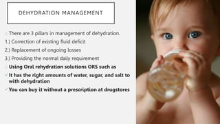 DEHYDRATION MANAGEMENT
o There are 3 pillars in management of dehydration.
1.) Correction of existing fluid deficit
2.) Replacement of ongoing losses
3.) Providing the normal daily requirement
o Using Oral rehydration solutions ORS such as
It has the right amounts of water, sugar, and salt to
with dehydration
You can buy it without a prescription at drugstores
 