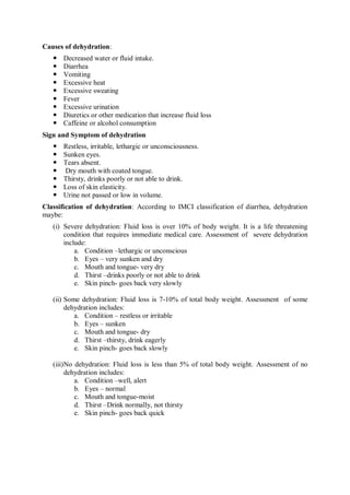 Causes of dehydration:
 Decreased water or fluid intake.
 Diarrhea
 Vomiting
 Excessive heat
 Excessive sweating
 Fever
 Excessive urination
 Diuretics or other medication that increase fluid loss
 Caffeine or alcohol consumption
Sign and Symptom of dehydration
 Restless, irritable, lethargic or unconsciousness.
 Sunken eyes.
 Tears absent.
 Dry mouth with coated tongue.
 Thirsty, drinks poorly or not able to drink.
 Loss of skin elasticity.
 Urine not passed or low in volume.
Classification of dehydration: According to IMCI classification of diarrhea, dehydration
maybe:
(i) Severe dehydration: Fluid loss is over 10% of body weight. It is a life threatening
condition that requires immediate medical care. Assessment of severe dehydration
include:
a. Condition –lethargic or unconscious
b. Eyes – very sunken and dry
c. Mouth and tongue- very dry
d. Thirst –drinks poorly or not able to drink
e. Skin pinch- goes back very slowly
(ii) Some dehydration: Fluid loss is 7-10% of total body weight. Assessment of some
dehydration includes:
a. Condition – restless or irritable
b. Eyes – sunken
c. Mouth and tongue- dry
d. Thirst –thirsty, drink eagerly
e. Skin pinch- goes back slowly
(iii)No dehydration: Fluid loss is less than 5% of total body weight. Assessment of no
dehydration includes:
a. Condition –well, alert
b. Eyes – normal
c. Mouth and tongue-moist
d. Thirst –Drink normally, not thirsty
e. Skin pinch- goes back quick
 
