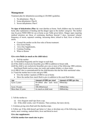 Management
Treatment plan for dehydration according to CB-IMCI guideline.
1. No dehydration : Plan A
2. Some dehydration: Plan B
3. Severe dehydration: Plan C
No signs of dehydration (Plan A): treat diarrhea at home. Such children may be treated at
home after explanation of feeding and the danger signs to the mother/ caregiver. The mother
may be given WHO ORS for use at home as per Table given below. Danger signs requiring
medical attention are those of continuing diarrhoea beyond 3 days, increased volume/
frequency of stools, repeated vomiting, increasing thirst, refusal to feed, fever or blood in
stools.
 Counsel the mother on the four rules of home treatment:
1. Give Extra Fluids,
2. Give Zinc Supplements,
3. Continue Feeding,
4. When to Return
Give extra fluids (as much as the child takes):
a. Tell the mother:
(i) To breastfeed frequently and for longer at each feed.
(ii) If the child is exclusively breastfed, give ORS in addition to breast-milk.
(iii)If the child is not exclusively breastfed, give one or more of the following: ORS solution,
food-based fluids (such as soup, rice water and yoghurt drinks), or clean water.
(iv)A BRAT diet is contraindicated for the child because this diet has little nutritional value.
(v) Teach the mother how to mix and give ORS.
 Give the mother 2 packets of ORS to use at home.
 Show the mother how much fluid to give in addition to the usual fluid intake
Age Amount of ORS per stool Amount of ORS per day
Up to 2 years 50-100ml after each loose
stool
500ml/day
Up to 10 years 100-200ml/stool 1000ml/day
More than 10 years As much as child want 2000ml/day
2. Tell the mother to:
(i) Give frequent small sips from a cup.
(ii) If the child vomits, wait 10 minutes. Then continue, but more slowly.
3. Continue giving extra fluid until the diarrhea stops.
4. Follow up: If the child doesn't get better in 3 days or develops any of the following; many
stools, more vomiting, marked thirst, fever and blood in stool.
Give zinc supplements:
●Tell the mother how much zinc to give:
 