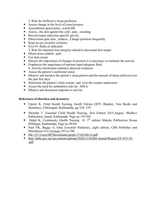 2. Risk for ineffective tissue perfusion
 Assess change in the level of consciousness
 Auscultation apical pulse , watch HR
 Assess , the skin against the cold , pale , sweating
 Record output and urine specific gravity
 Observation pale skin , redness , Change positions frequently
 Keep an eye on pulse oximetry
 Give IV fluids as indicated
3. Risk for impaired skin integrity related to decreased skin turgor
 Observation reddish , pale
 Use skin cream
 Discuss the importance of changes in position it is necessary to maintain the activity
 Emphasize the importance of nutrient input/adequate fluid.
4. Activity intolerance related to physical weakness
 Assess the patient’s nutritional status
 Observe and monitor the patient’s sleep pattern and the amount of sleep achieved over
the past few days
 Determine the patient’s daily routine and over the counter medication
 Assess the need for ambulation aids for ADLS
 Observe and document response to activity
References of diarrhea and dysentery
 Uprety K, Child Health Nursing, fourth Edition (2071 Bhadra), Tara Books and
Stationery, Chhetrapati, Kathmandu, pg 324- 329
 Shrestha T. Essential Child Health Nursing. first Edition 2015,August. Medhavi
Publication; Jamal, Kathmandu Page no.193-203
 Dahal K, Community Health Nursing –II. 5th
edition Makalu Publication House
Dillibajar, Kathmandu, Page no 80-90
 Paul VK, Bagga A, Ghai Essential Pediatrics, eight edition, CBS Publisher and
Distributors Pvt Ltd page 293 to 296
 file:///C:/Users/HP/Downloads/ijerph-17-02140-v2.pdf
 http://dohs.gov.np/wp-content/uploads/2020/11/DoHS-Annual-Report-FY-075-76-
.pdf
 