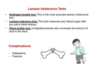 Lactose Intolerance Tests
• Hydrogen breath test. This is the most accurate lactose intolerance
test..
• Lactose tolerance test. This test measures your blood sugar after
you eat or drink lactose.
• Stool acidity test. Undigested lactose also increases the amount of
acid in the stool.
Complications:
- Osteopenia.
- Fracture.
 