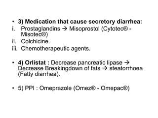 • 3) Medication that cause secretory diarrhea:
i. Prostaglandins  Misoprostol (Cytotec® -
Misotec®)
ii. Colchicine.
iii. Chemotherapeutic agents.
• 4) Orlistat : Decrease pancreatic lipase 
Decrease Breakingdown of fats  steatorrhoea
(Fatty diarrhea).
• 5) PPI : Omeprazole (Omez® - Omepac®)
 